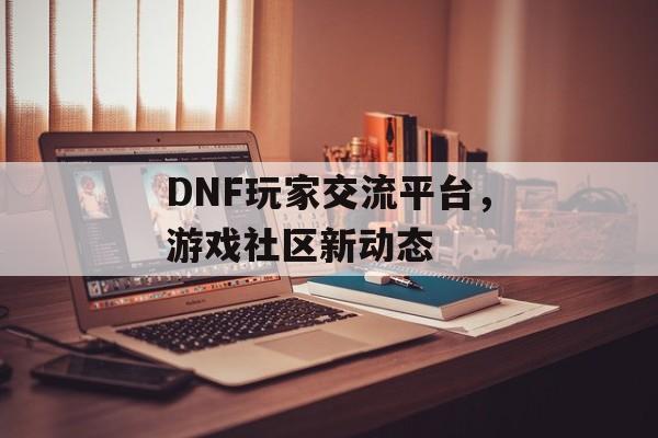 DNF玩家交流平台，游戏社区新动态