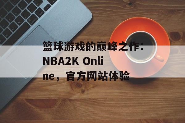 篮球游戏的巅峰之作：NBA2K Online，官方网站体验