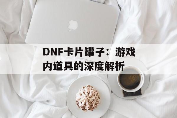 DNF卡片罐子：游戏内道具的深度解析