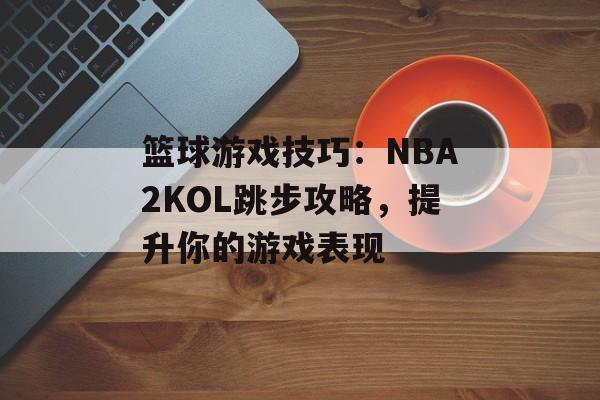 篮球游戏技巧：NBA2KOL跳步攻略，提升你的游戏表现
