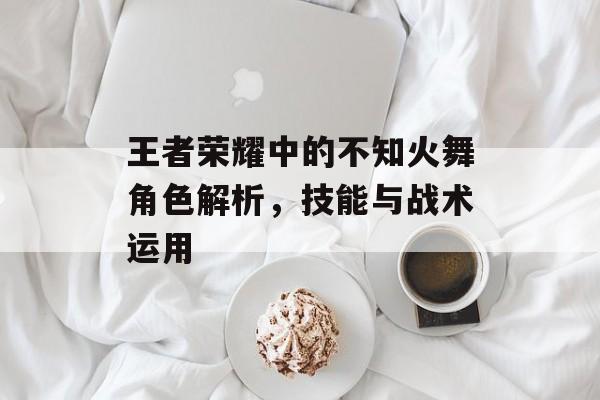 王者荣耀中的不知火舞角色解析，技能与战术运用