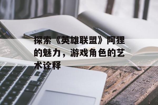 探索《英雄联盟》阿狸的魅力，游戏角色的艺术诠释