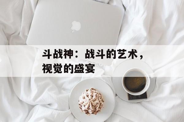 斗战神：战斗的艺术，视觉的盛宴