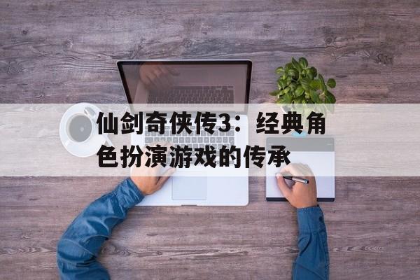 仙剑奇侠传3：经典角色扮演游戏的传承