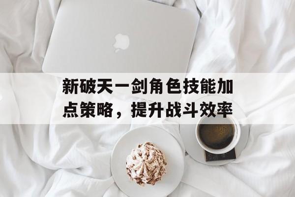 新破天一剑角色技能加点策略，提升战斗效率