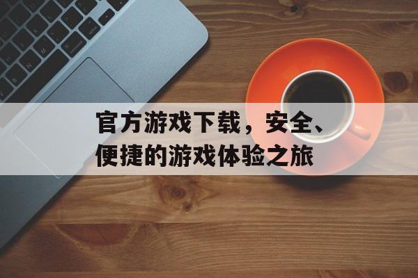 官方游戏下载，安全、便捷的游戏体验之旅