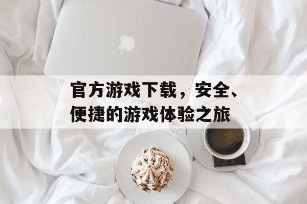 官方游戏下载，安全、便捷的游戏体验之旅
