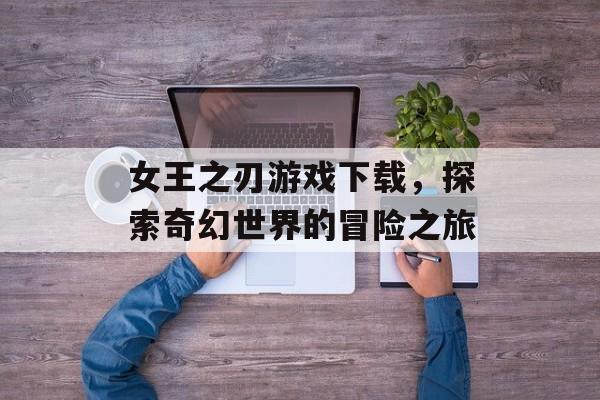 女王之刃游戏下载，探索奇幻世界的冒险之旅