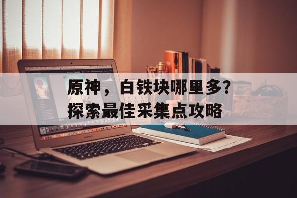 原神，白铁块哪里多？探索最佳采集点攻略