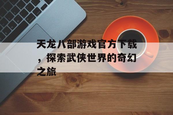 天龙八部游戏官方下载，探索武侠世界的奇幻之旅