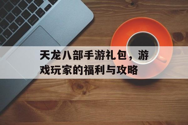 天龙八部手游礼包，游戏玩家的福利与攻略
