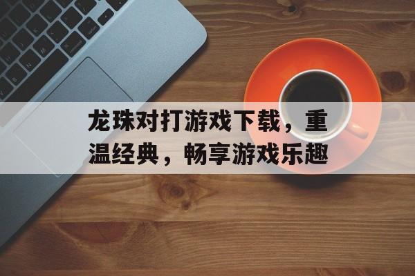 龙珠对打游戏下载，重温经典，畅享游戏乐趣