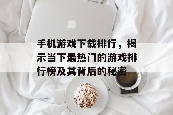手机游戏下载排行，揭示当下最热门的游戏排行榜及其背后的秘密