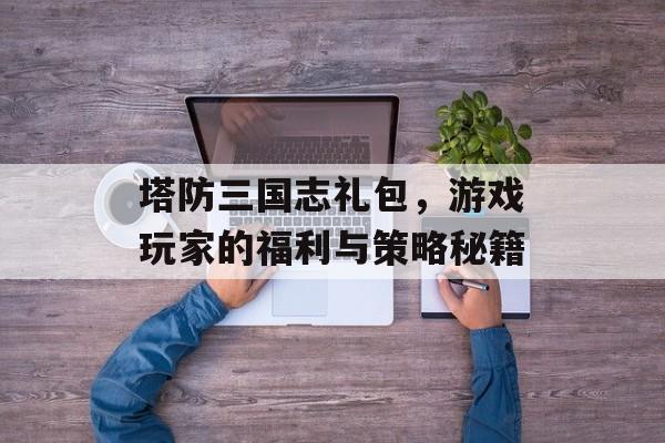 塔防三国志礼包，游戏玩家的福利与策略秘籍