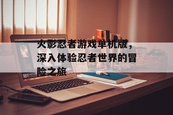 火影忍者游戏单机版，深入体验忍者世界的冒险之旅