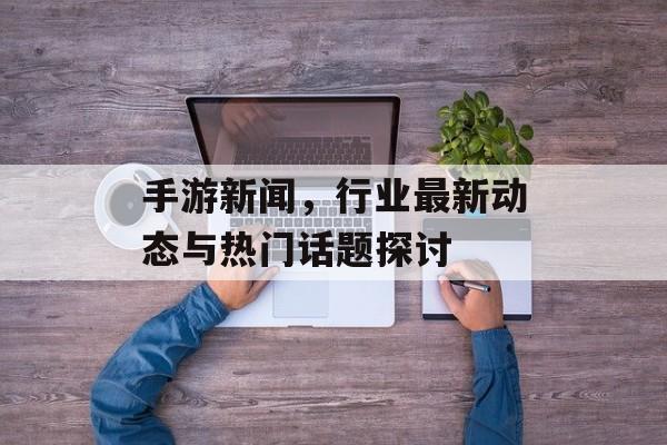 手游新闻，行业最新动态与热门话题探讨