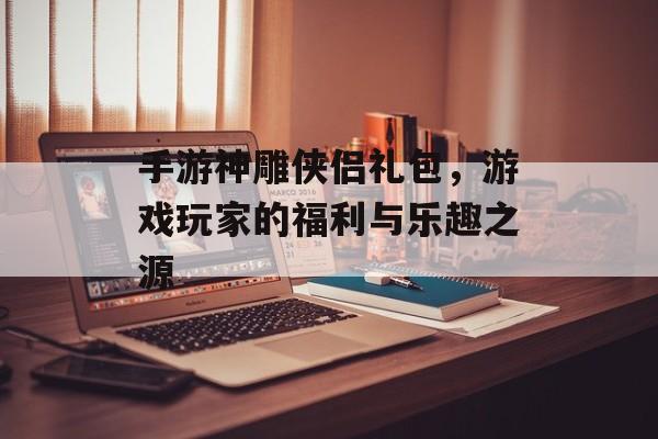 手游神雕侠侣礼包，游戏玩家的福利与乐趣之源