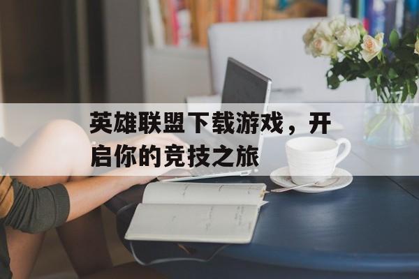 英雄联盟下载游戏，开启你的竞技之旅
