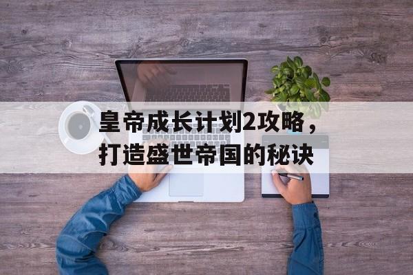 皇帝成长计划2攻略，打造盛世帝国的秘诀