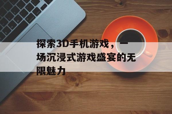 探索3D手机游戏，一场沉浸式游戏盛宴的无限魅力
