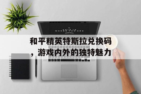 和平精英特斯拉兑换码，游戏内外的独特魅力