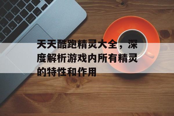 天天酷跑精灵大全，深度解析游戏内所有精灵的特性和作用