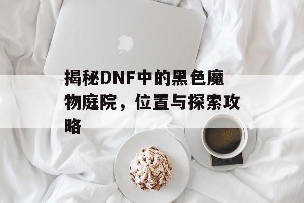 揭秘DNF中的黑色魔物庭院，位置与探索攻略