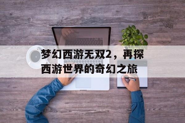 梦幻西游无双2，再探西游世界的奇幻之旅