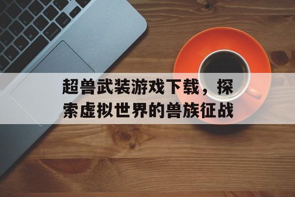 超兽武装游戏下载，探索虚拟世界的兽族征战