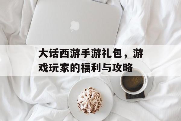 大话西游手游礼包，游戏玩家的福利与攻略