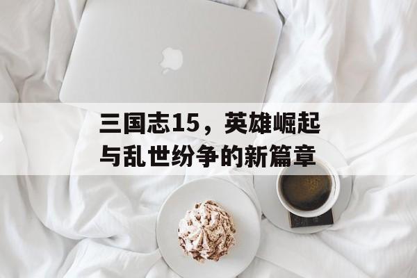 三国志15，英雄崛起与乱世纷争的新篇章