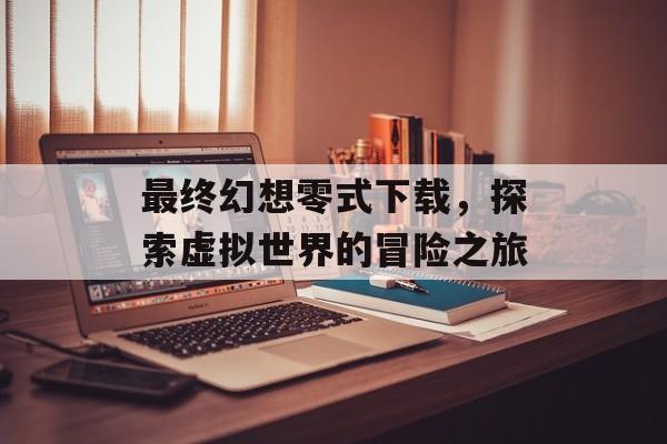 最终幻想零式下载，探索虚拟世界的冒险之旅
