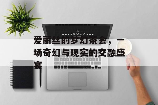 爱丽丝的梦幻茶会，一场奇幻与现实的交融盛宴