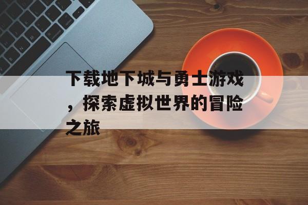 下载地下城与勇士游戏，探索虚拟世界的冒险之旅