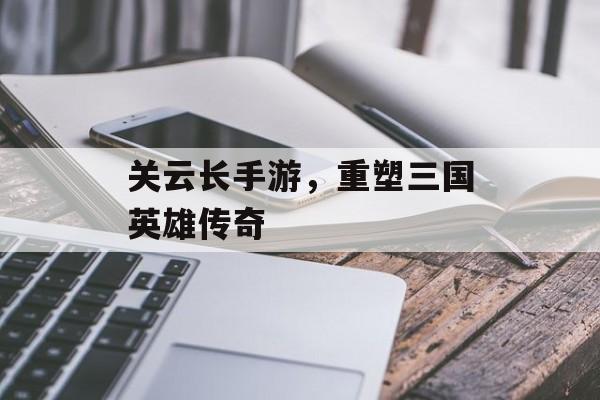 关云长手游，重塑三国英雄传奇