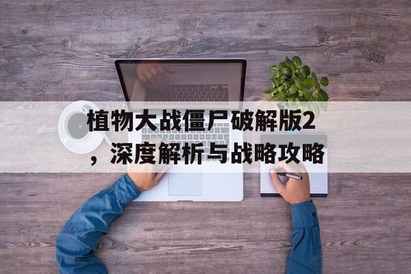 植物大战僵尸破解版2，深度解析与战略攻略