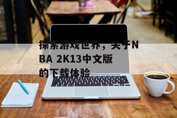 探索游戏世界，关于NBA 2K13中文版的下载体验