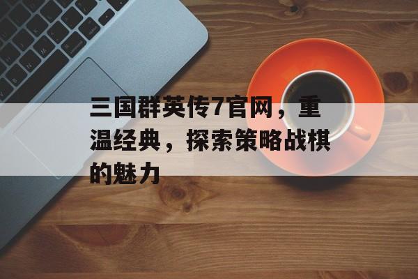 三国群英传7官网，重温经典，探索策略战棋的魅力