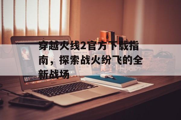 穿越火线2官方下载指南，探索战火纷飞的全新战场
