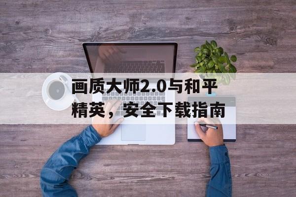画质大师2.0与和平精英，安全下载指南