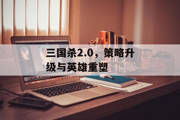 三国杀2.0，策略升级与英雄重塑