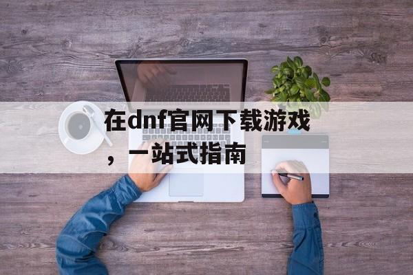 在dnf官网下载游戏，一站式指南