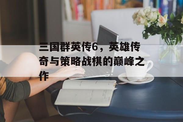 三国群英传6，英雄传奇与策略战棋的巅峰之作