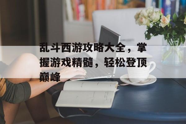 乱斗西游攻略大全，掌握游戏精髓，轻松登顶巅峰