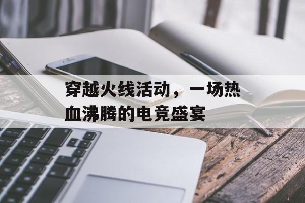 穿越火线活动，一场热血沸腾的电竞盛宴
