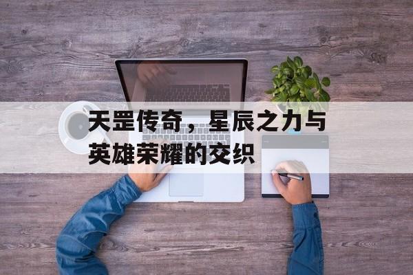 天罡传奇，星辰之力与英雄荣耀的交织
