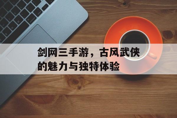 剑网三手游，古风武侠的魅力与独特体验