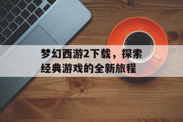 梦幻西游2下载，探索经典游戏的全新旅程