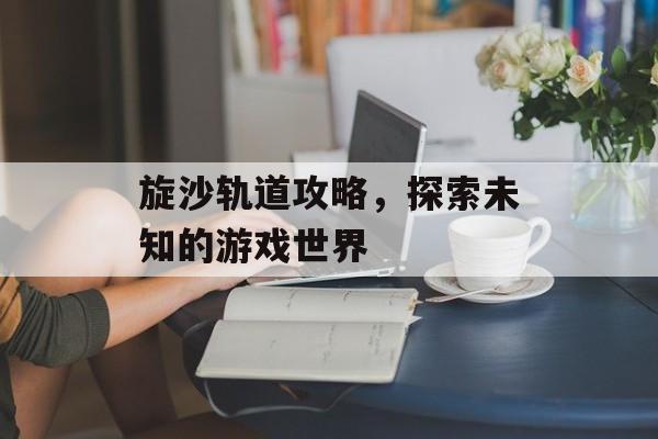 旋沙轨道攻略，探索未知的游戏世界