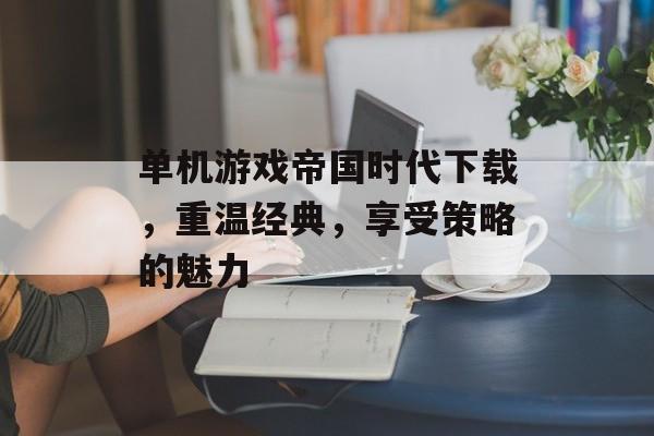 单机游戏帝国时代下载，重温经典，享受策略的魅力